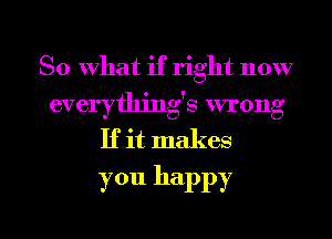 So what if right now
everythjng's wrong
If it makes
you happy

g