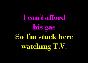 I can't afford

his gas

80 I'm stuck here
watching T.V.