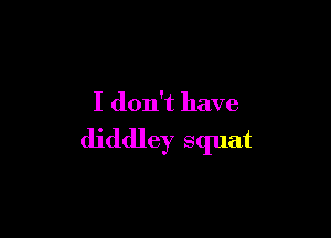 I don't have

diddley squat