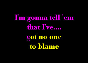 I'm gonna tell 'em
that I've....

got no one

to blame