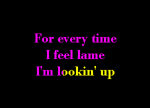 For every tilne
I feel lame

I'm lookin' up