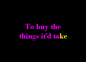 To buy the

things it'd take