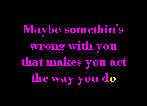Maybe sometlu'n's
wrong with you
that makes you act
the way you (10