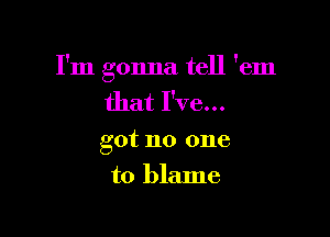 I'm gonna tell 'em
that I've...

got no one

to blame