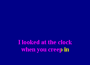 I looked at the clock
when you creep in