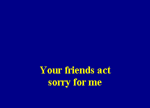 Your friends act
sorry for me