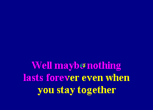 W ell maybe nothing
lasts forever even when
you stay together