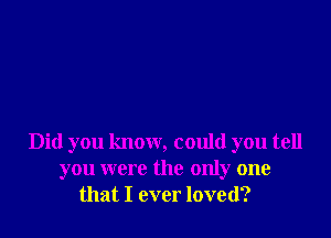 Did you know, could you tell
you were the only one
that I ever loved?