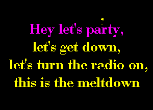 Hey let's pai'ty,
let's get down,
let's turn the radio on,
this is the meltdown
