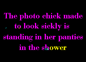 The photo chick made
, to 100k sickly is

standing in her paniies
in the shower