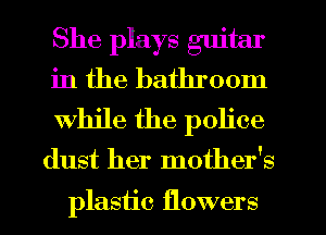 She plays guitar

in the bathroom
while the police
dust her mother's

plastic flowers