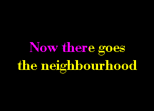 Now there goes

the neighbourhood