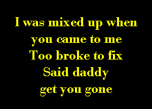 I was mixed up When
you came to me

T00 broke to 13X
Said daddy

get you gone