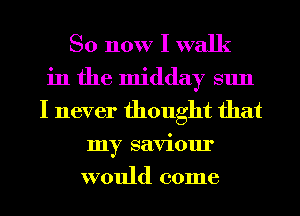 So now I walk
in the midday sun
I never thought that
my saviour
would come