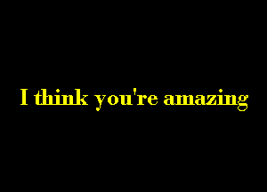 I think you're amazing