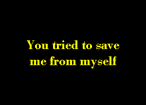 You tried to save

me from myself