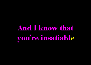 And I know that

you're insatiable