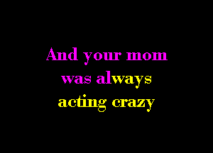 And your mom
was always

acting crazy