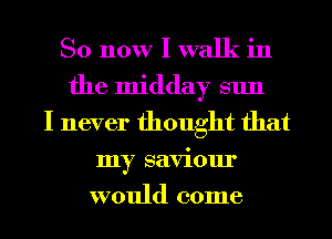 So now I walk in
the midday sun
I never thought that
my saviour
would come