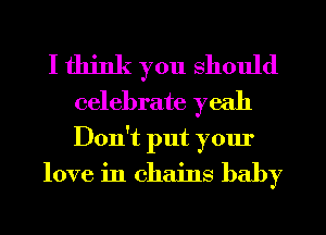 I think you should
celebrate yeah

Don't put your
love in chains baby