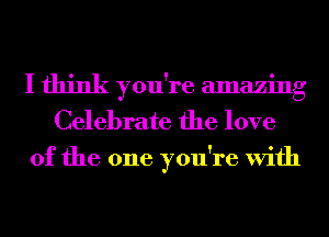 I think you're amazing
Celebrate the love
of the one you're With