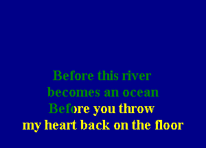 Before this river
becomes an ocean
Before you throwr

my heart back on the Iloor