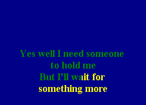 Yes well I need someone
to hold me
But I'll wait for
something more