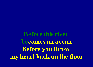 Before this river
becomes an ocean
Before you throwr

my heart back on the Iloor