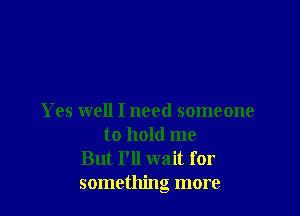 Yes well I need someone
to hold me
But I'll wait for
something more