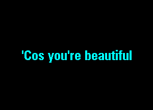 'Cus you're beautiful