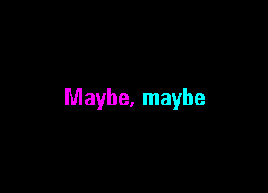 Maybe, maybe
