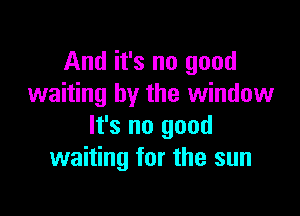 And it's no good
waiting by the window

It's no good
waiting for the sun