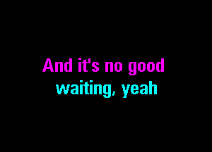 And it's no good

waiting, yeah