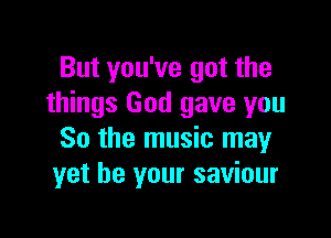 But you've got the
things God gave you

So the music may
yet be your saviour