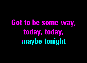 Got to be some way,

today. today.
maybe tonight