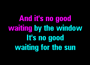 And it's no good
waiting by the window

It's no good
waiting for the sun