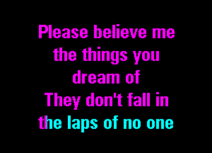 Please believe me
the things you

dream of
They don't fall in
the laps of no one