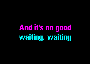 And it's no good

waiting. waiting