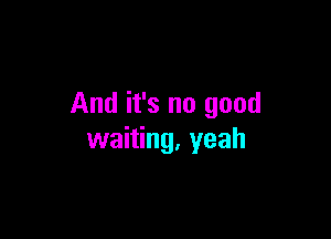 And it's no good

waiting, yeah