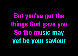 But you've got the
things God gave you

So the music may
yet be your saviour