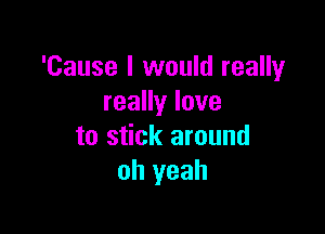 'Cause I would really
reaHylove

to stick around
oh yeah