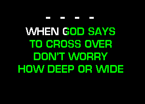 WHEN GOD SAYS
T0 CROSS OVER
DONW WORRY
HOW DEEP 0R WDE