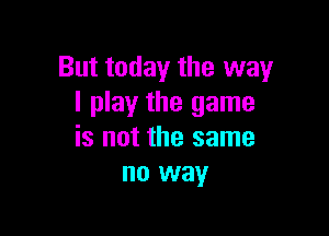 But today the way
I play the game

is not the same
no way