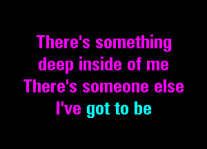 There's something
deep inside of me

There's someone else
I've got to he