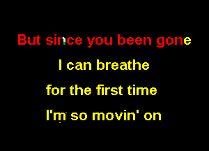 But since you been gone

I can breathe
for the first time

I'm so movin' on