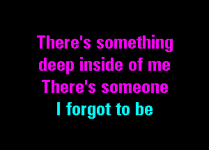 There's something
deep inside of me

There's someone
I forgot to he