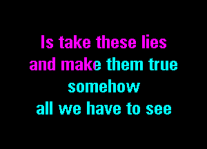 Is take these lies
and make them true

somehow
all we have to see