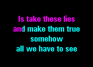 Is take these lies
and make them true

somehow
all we have to see