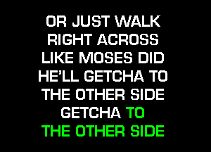 0R JUST WALK
RIGHT ACROSS
LIKE MOSES DID
HE'LL GETCHA TO
THE OTHER SIDE
GETCHA TO

THE OTHER SIDE l