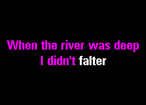 When the river was deep

I didn't falter